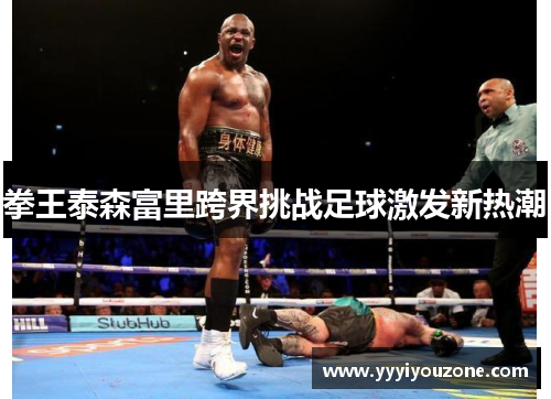 拳王泰森富里跨界挑战足球激发新热潮