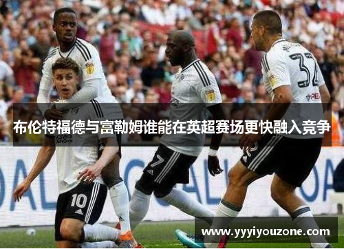 布伦特福德与富勒姆谁能在英超赛场更快融入竞争